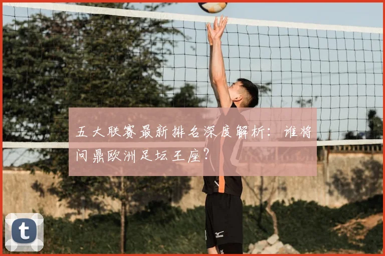 五大联赛最新排名深度解析：谁将问鼎欧洲足坛王座？