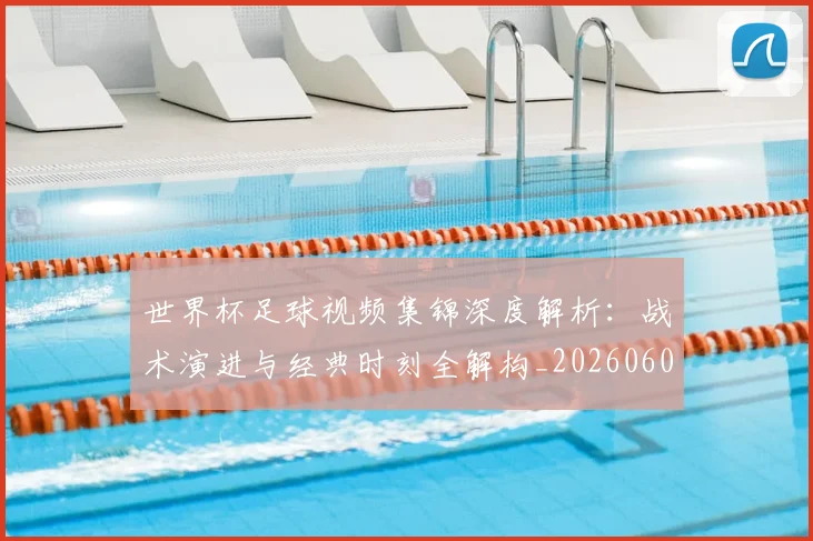 世界杯足球视频集锦深度解析：战术演进与经典时刻全解构_20260609201338
