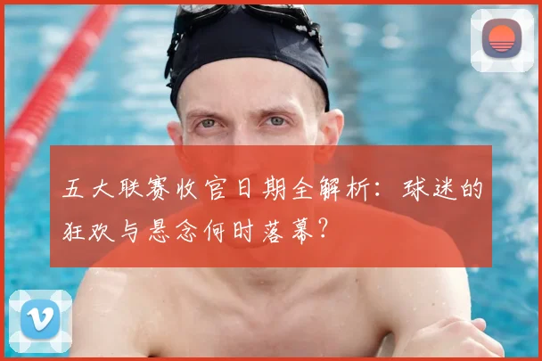 五大联赛收官日期全解析：球迷的狂欢与悬念何时落幕？