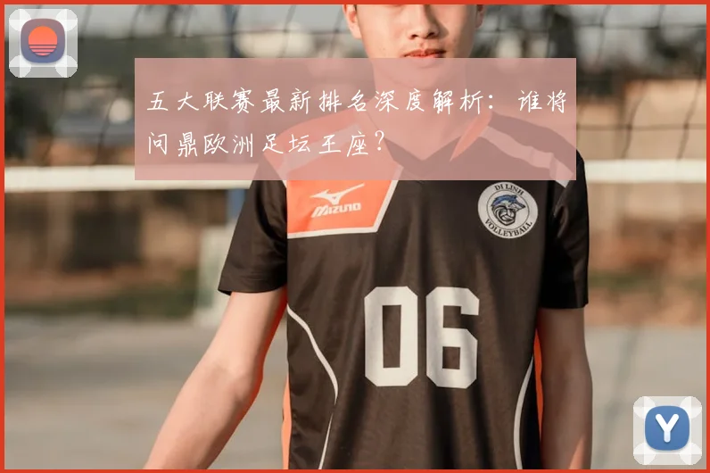 五大联赛最新排名深度解析：谁将问鼎欧洲足坛王座？