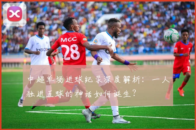 中超单场进球纪录深度解析：一人独进五球的神话如何诞生？