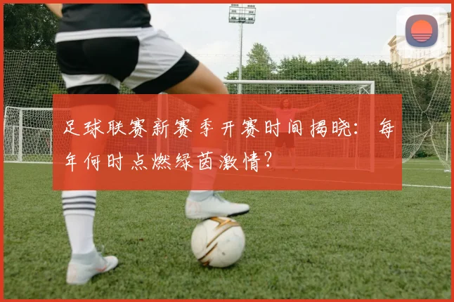 足球联赛新赛季开赛时间揭晓：每年何时点燃绿茵激情？