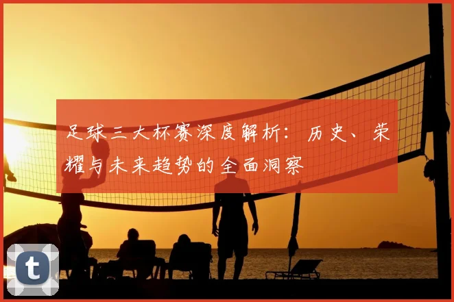 足球三大杯赛深度解析：历史、荣耀与未来趋势的全面洞察