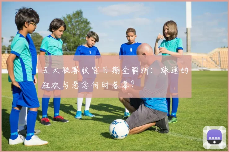 五大联赛收官日期全解析：球迷的狂欢与悬念何时落幕？